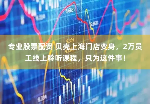 专业股票配资 贝壳上海门店变身，2万员工线上聆听课程，只为这件事！