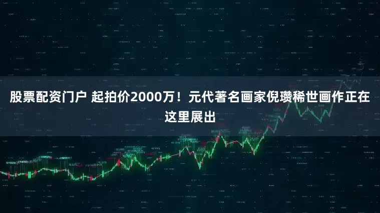 股票配资门户 起拍价2000万！元代著名画家倪瓒稀世画作正在这里展出