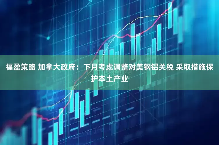 福盈策略 加拿大政府：下月考虑调整对美钢铝关税 采取措施保护本土产业