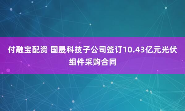 付融宝配资 国晟科技子公司签订10.43亿元光伏组件采购合同