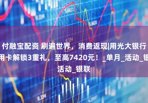 付融宝配资 刷遍世界，消费返现|用光大银行信用卡解锁3重礼，至高7420元！_单月_活动_银联