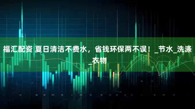 福汇配资 夏日清洁不费水，省钱环保两不误！_节水_洗涤_衣物