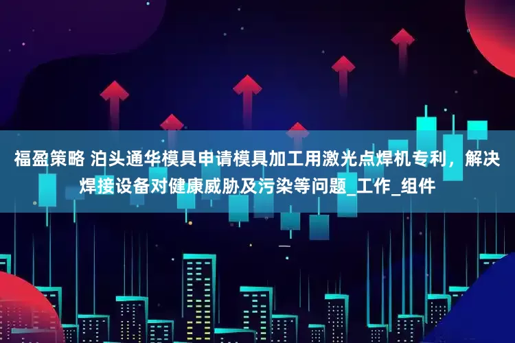 福盈策略 泊头通华模具申请模具加工用激光点焊机专利，解决焊接设备对健康威胁及污染等问题_工作_组件