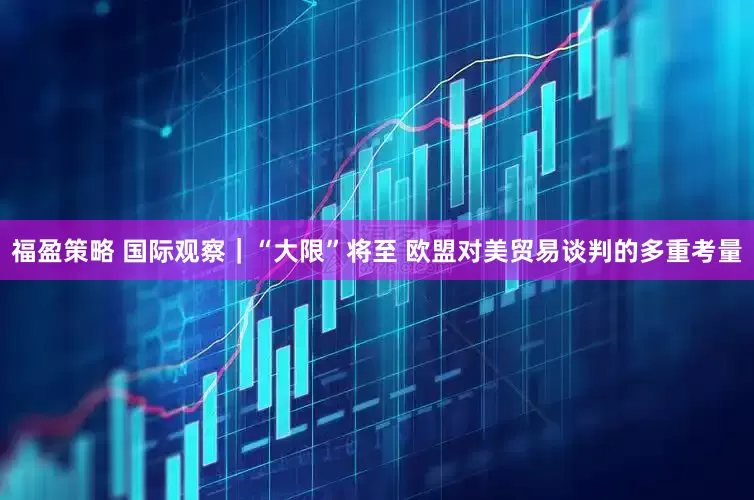 福盈策略 国际观察｜“大限”将至 欧盟对美贸易谈判的多重考量
