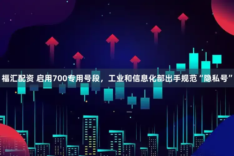 福汇配资 启用700专用号段，工业和信息化部出手规范“隐私号”