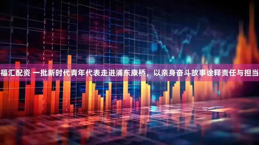 福汇配资 一批新时代青年代表走进浦东康桥，以亲身奋斗故事诠释责任与担当