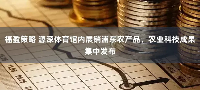 福盈策略 源深体育馆内展销浦东农产品，农业科技成果集中发布