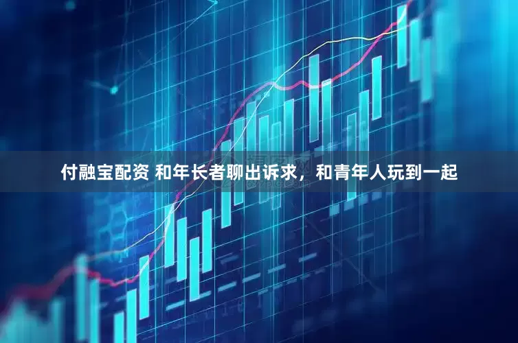 付融宝配资 和年长者聊出诉求，和青年人玩到一起