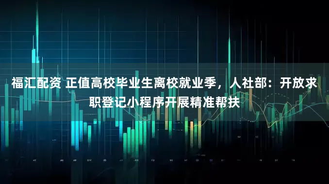 福汇配资 正值高校毕业生离校就业季，人社部：开放求职登记小程序开展精准帮扶
