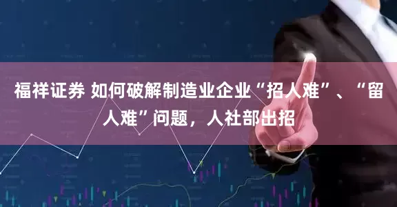 福祥证券 如何破解制造业企业“招人难”、“留人难”问题，人社部出招