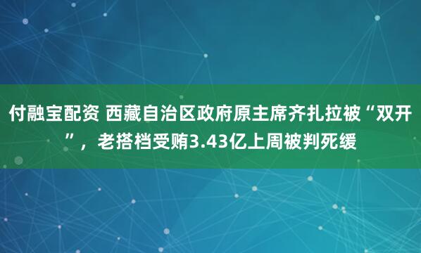 付融宝配资 西藏自治区政府原主席齐扎拉被“双开”，老搭档受贿3.43亿上周被判死缓