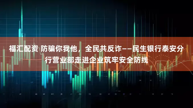 福汇配资 防骗你我他，全民共反诈——民生银行泰安分行营业部走进企业筑牢安全防线