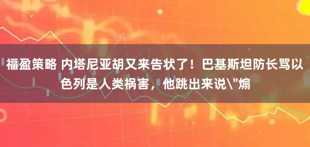 福盈策略 内塔尼亚胡又来告状了！巴基斯坦防长骂以色列是人类祸害，他跳出来说＂煽