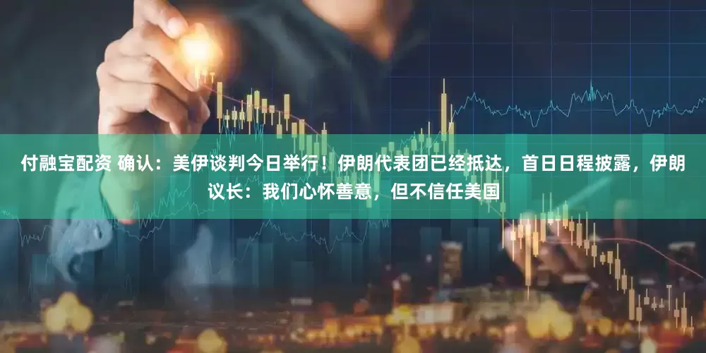 付融宝配资 确认：美伊谈判今日举行！伊朗代表团已经抵达，首日日程披露，伊朗议长：我们心怀善意，但不信任美国