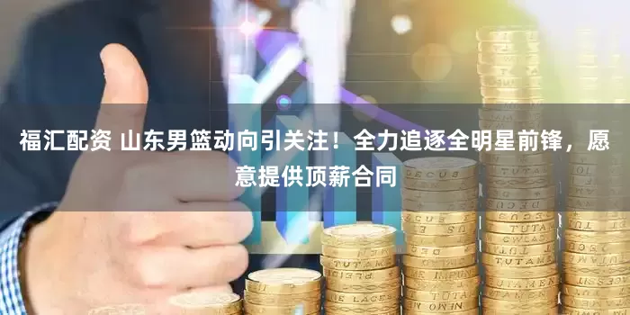 福汇配资 山东男篮动向引关注！全力追逐全明星前锋，愿意提供顶薪合同
